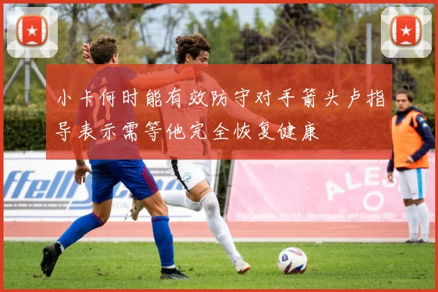 小卡何时能有效防守对手箭头卢指导表示需等他完全恢复健康