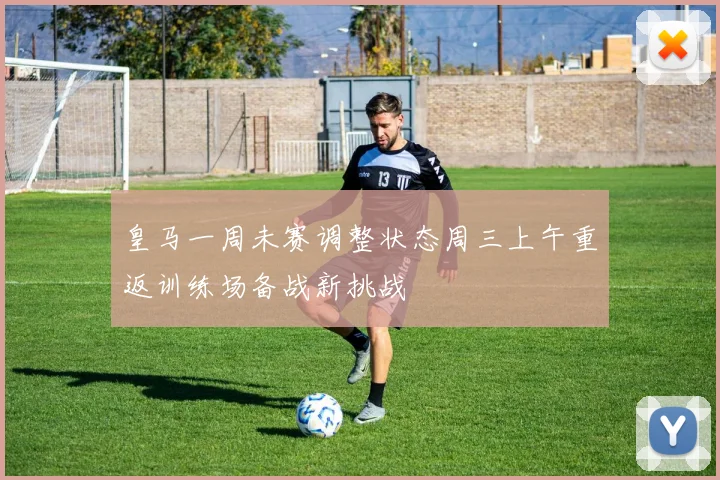 皇马一周未赛调整状态周三上午重返训练场备战新挑战