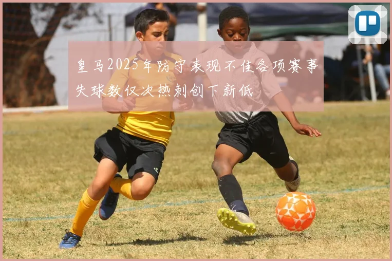 皇马2025年防守表现不佳各项赛事失球数仅次热刺创下新低