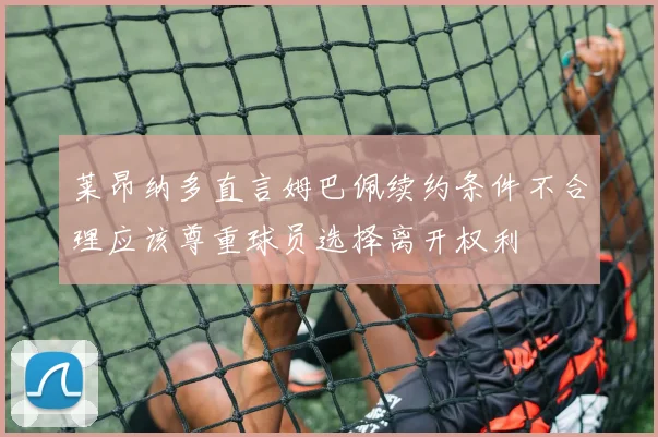 莱昂纳多直言姆巴佩续约条件不合理应该尊重球员选择离开权利