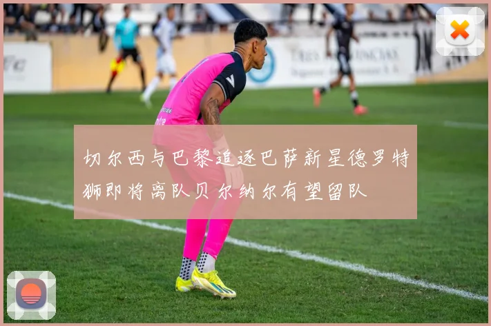 切尔西与巴黎追逐巴萨新星德罗特狮即将离队贝尔纳尔有望留队
