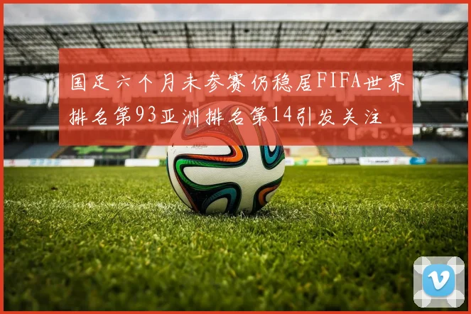 国足六个月未参赛仍稳居FIFA世界排名第93亚洲排名第14引发关注