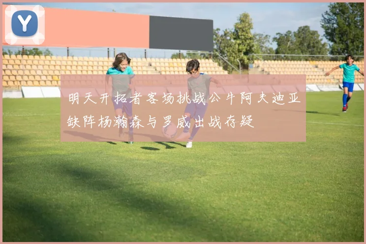 明天开拓者客场挑战公牛阿夫迪亚缺阵杨瀚森与罗威出战存疑