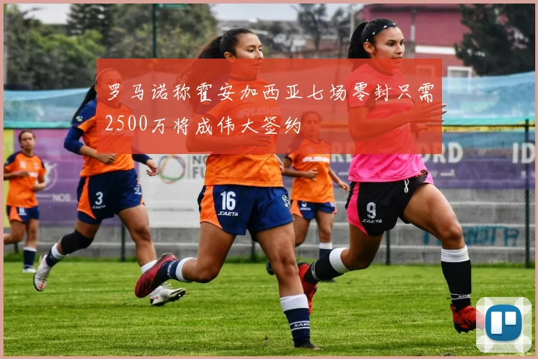 罗马诺称霍安加西亚七场零封只需2500万将成伟大签约