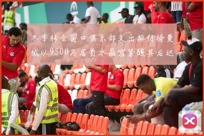 冬季转会窗口俱乐部支出排行榜曼城以9500万居首水晶宫紧随其后达8970万