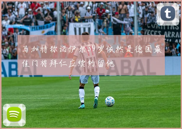 马加特称诺伊尔39岁依然是德国最佳门将拜仁应续约留他