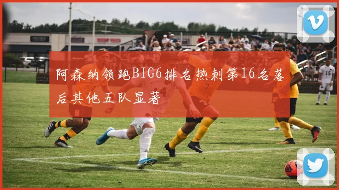 阿森纳领跑BIG6排名热刺第16名落后其他五队显著