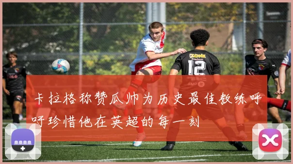 卡拉格称赞瓜帅为历史最佳教练呼吁珍惜他在英超的每一刻