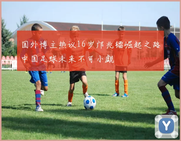 国外博主热议16岁邝兆镭崛起之路中国足球未来不可小觑