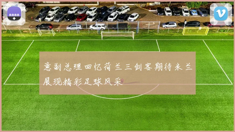 意副总理回忆荷兰三剑客期待米兰展现精彩足球风采