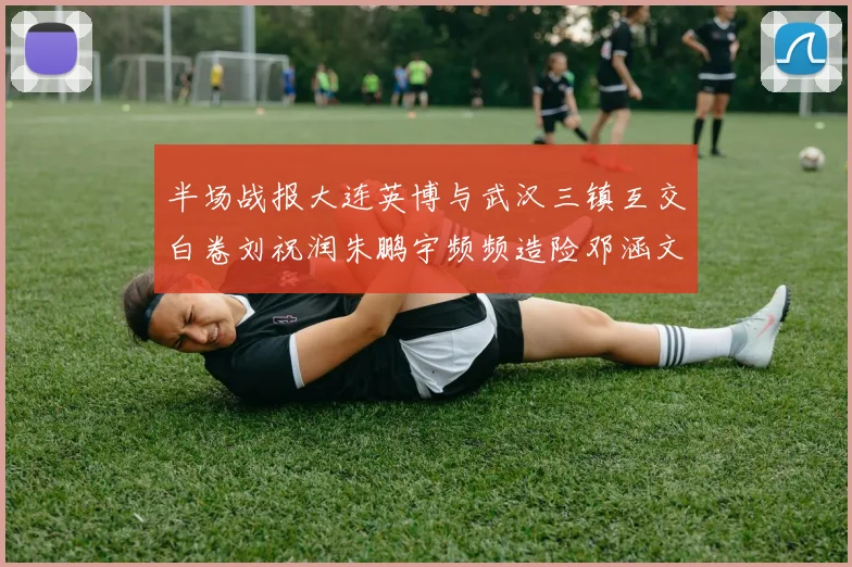 半场战报大连英博与武汉三镇互交白卷刘祝润朱鹏宇频频造险邓涵文因伤退场