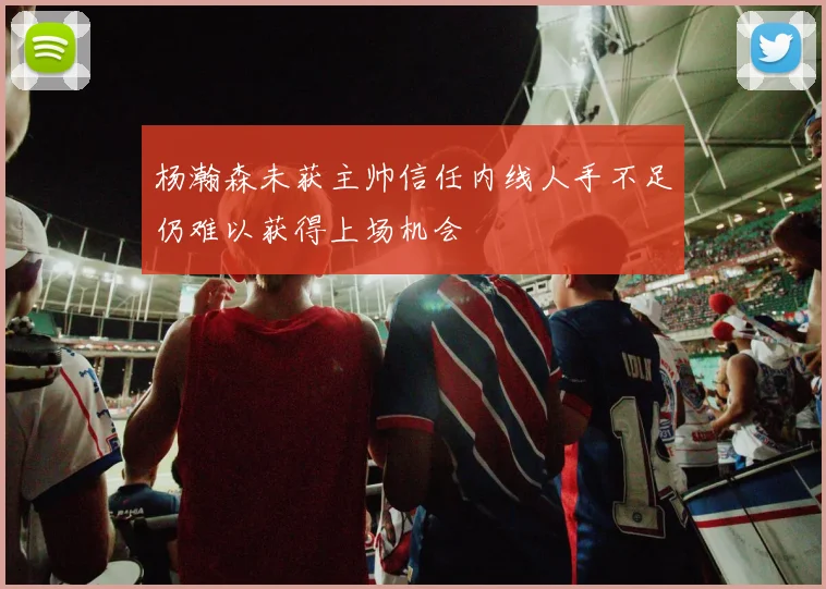 杨瀚森未获主帅信任内线人手不足仍难以获得上场机会