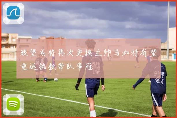 狼堡或将再次更换主帅马加特有望重返执教带队争冠