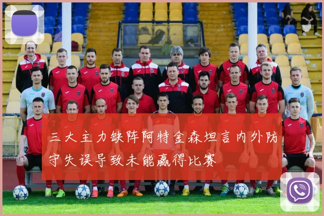 三大主力缺阵阿特金森坦言内外防守失误导致未能赢得比赛