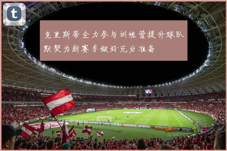 克里斯蒂全力参与训练营提升球队默契为新赛季做好充分准备